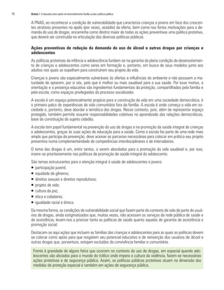 76	 Módulo 1 O educando como sujeito em desenvolvimento:família,escola e políticas públicas
A PNAD, ao reconhecer a condição de vulnerabilidade que caracteriza crianças e jovens em face dos crescen-
tes atrativos presentes no apelo (por vezes, assédio) da oferta, bem como nas fortes motivações para a de-
manda do uso de drogas, encaminha como diretriz maior de todas as ações preventivas uma política protetiva,
que deverá ser construída na articulação das diversas políticas públicas.
Ações preventivas de redução da demanda do uso de álcool e outras drogas por crianças e
adolescentes
As políticas protetivas da infância e adolescência fundam-se na garantia da plena condição de desenvolvimen-
to de crianças e adolescentes como seres em formação e, portanto, em busca de seus modelos junto aos
adultos nos quais se espelham para construírem seu projeto de vida.
Crianças e jovens são especialmente vulneráveis às ofertas e influências do ambiente e não possuem a ma-
turidade de optarem, por si sós, pelo que é melhor ou mais saudável para a sua saúde. Por esse motivo, a
orientação e a presença educativa são ingredientes fundamentais da proteção, compartilhados pela família e
pela escola, como espaços privilegiados do processo socializador.
A escola é um espaço potencialmente propício para a construção da vida em uma sociedade democrática, é
o primeiro palco de experiências de vida comunitária fora da família. A escola é onde começa a vida em so-
ciedade e, portanto, deve abordar a temática das drogas. Nesse contexto, pois, além de representar espaço
protegido, também permite assumir responsabilidades coletivas no aprendizado das relações democráticas,
base da constituição do sujeito cidadão.
A escola tem papel fundamental na prevenção do uso de drogas e na promoção da saúde integral de crianças
e adolescentes, graças às suas ações de educação para a saúde. Como a escola faz parte de uma rede mais
ampla que participa da prevenção, deve acionar as parcerias necessárias para colocar em prática seu projeto
preventivo numa complementaridade de competências interdisciplinares e de intersaberes.
O tema das drogas é um, entre tantos, a serem abordados para a promoção da vida saudável e, por isso,
insere-se prioritariamente nas políticas de promoção de saúde integral do adolescente.
São temas estruturantes para a atenção integral à saúde de adolescentes e jovens:
ƒƒ participação juvenil;
ƒƒ equidade de gêneros;
ƒƒ direitos sexuais e direitos reprodutivos;
ƒƒ projeto de vida;
ƒƒ cultura da paz;
ƒƒ ética e cidadania;
ƒƒ igualdade racial e étnica.
Da mesma forma, as condições de vulnerabilidade social que fazem parte do contexto de vida de parte de usuá-
rios de drogas, ainda estigmatizados que, muitas vezes, não acessam os serviços da rede pública de saúde e
de assistência, levam-nos a priorizar tanto as políticas de saúde quanto aquelas de garantia de assistência e
promoção social.
Destacam-se aqui ações que incluem as famílias das crianças e adolescentes para as quais as políticas devem
se colocar como apoio para que resgatem seu potencial educativo e de reinserção dos usuários de álcool e
outras drogas que, porventura, estejam excluídos da convivência familiar e comunitária.
Frente à gravidade de alguns fatos que ocorrem no contexto do uso de drogas, em especial quando ado-
lescentes são aliciados para o mundo do tráfico onde impera a cultura da violência, fazem-se necessárias
ações protetivas e de segurança pública. Assim, as políticas públicas protetivas atuam na dimensão das
medidas de proteção especial e também em ações de segurança pública.
 
