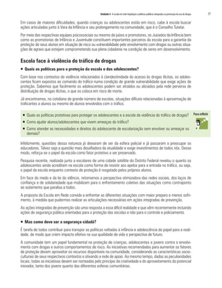 Unidade 4 A escola em rede:legislação e políticas públicas integradas na prevenção do uso de drogas	 77
Em casos de maiores dificuldades, quando crianças ou adolescentes estão em risco, cabe à escola buscar
ações articuladas junto à Vara da Infância e seu prolongamento na comunidade, que é o Conselho Tutelar.
Por meio das respectivas equipes psicossociais ou mesmo de juízes e promotores, os Juizados da Infância bem
como as promotorias de Infância e Juventude constituem importantes parceiros da escola para a garantia da
proteção de seus alunos em situação de risco ou vulnerabilidade pelo envolvimento com drogas ou outras situa-
ções de agravo que estejam comprometendo sua plena cidadania na condição de seres em desenvolvimento.
Escola face à violência do tráfico de drogas
ƒƒ Quais as políticas para a proteção da escola e dos adolescentes?
Com base nos contextos de violência relacionados à clandestinidade do acesso às drogas ilícitas, os adoles-
centes ficam expostos ao comando do tráfico numa condição de grande vulnerabilidade que exige ações de
proteção. Sabemos que facilmente os adolescentes podem ser atraídos ou aliciados pela rede perversa de
distribuição de drogas ilícitas, o que os coloca em risco de morte.
Já encontramos, no cotidiano de grande número de escolas, situações difíceis relacionadas à aproximação de
traficantes a alunos ou mesmo de alunos envolvidos com o tráfico.
ƒƒ Quais as políticas protetivas para proteger os adolescentes e a escola da violência do tráfico de drogas?
ƒƒ Como ajudar alunos/adolescentes que vivem ameaças do tráfico?
ƒƒ Como atender as necessidades e direitos do adolescente de escolarização sem envolver ou ameaçar os
demais?
Infelizmente, questões dessa natureza já deixaram de ser da esfera policial e já passaram a preocupar os
educadores. Talvez seja a questão mais desafiadora da atualidade e exige investimentos de todos nós. Desse
modo, reforça-se o papel da escola como fator protetivo a ser preservado.
Pesquisa recente, realizada junto a escolares de uma cidade satélite do Distrito Federal revelou o quanto os
adolescentes ainda acreditam na escola como forma de resistir aos apelos para a entrada no tráfico, ou seja,
o papel da escola enquanto contexto de proteção é resgatado pelos próprios alunos.
Em face do medo e da lei do silêncio, retomamos a perspectiva otimizadora das redes sociais, dos laços de
confiança e de solidariedade que mobilizam para o enfrentamento coletivo das situações como contraponto
ao isolamento que paralisa a todos.
A proposta da Escola em Rede convida a enfrentar as diferentes situações com maior preparo e menos sofri-
mento, à medida que pudermos realizar as articulações necessárias em ações integradas de prevenção.
As ações integradas de prevenção são uma resposta a essa difícil realidade e que vêm recentemente incluindo
ações de segurança pública orientadas para a proteção das escolas e não para o controle e policiamento.
ƒƒ Mas como deve ser a segurança cidadã?
É tarefa de todos contribuir para transpor as políticas voltadas à infância e adolescência do papel para a reali-
dade, de modo que criem impacto efetivo na sua qualidade de vida e perspectiva de futuro.
A comunidade tem um papel fundamental na proteção de crianças, adolescentes e jovens contra o envolvi-
mento com drogas e outros comportamentos de risco. As iniciativas recomendadas para aumentar os fatores
de proteção devem aproveitar os recursos disponíveis na comunidade, considerando as características socio-
culturais de seus respectivos contextos e ativando a rede de apoio. Ao mesmo tempo, dadas as peculiaridades
locais, todas as iniciativas devem ser norteadas pelo princípio da criatividade e do aproveitamento do potencial
inovador, tanto dos jovens quanto das diferentes esferas comunitárias.
 