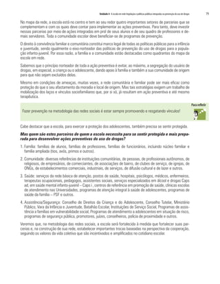 Unidade 4 A escola em rede:legislação e políticas públicas integradas na prevenção do uso de drogas	 79
No mapa da rede, a escola está no centro e tem ao seu redor quatro importantes setores de parcerias que se
complementam e com os quais deve contar para implementar as ações preventivas. Para tanto, deve investir
nessas parcerias por meio de ações integradas em prol de seus alunos e de seu quadro de professores e de-
mais servidores. Toda a comunidade escolar deve beneficiar-se de programas de prevenção.
O direito à convivência familiar e comunitária constitui marco legal de todas as políticas públicas para a infância
e juventude, sendo igualmente o eixo-norteador das políticas de prevenção do uso de drogas para a popula-
ção infanto-juvenil. Por essa razão, a família e a comunidade estão destacadas como quadrantes do mapa da
escola em rede.
Sabemos que o princípio norteador de toda a ação preventiva é evitar, ao máximo, a segregação do usuário de
drogas, em especial, a criança ou o adolescente, dando apoio à família e também a sua comunidade de origem
para que não sejam excluídos delas.
Mesmo em condições de ameaças, muitas vezes, a rede comunitária e familiar pode ser mais eficaz como
proteção do que o seu afastamento da moradia e local de origem. Mas tais estratégias exigem um trabalho de
mobilização dos laços e vínculos sociofamiliares que, por si só, já resultam em ação preventiva e até mesmo
terapêutica.
Fazer prevenção na metodologia das redes sociais é estar sempre promovendo e resgatando vínculos!
Cabe destacar que a escola, para exercer a proteção dos adolescentes, também precisa se sentir protegida.
Mas quem são estes parceiros de quem a escola necessita para se sentir protegida e mais prepa-
rada para desenvolver ações preventivas do uso de drogas?
1.	Família: famílias de alunos, famílias de professores, famílias de funcionários, incluindo núcleo familiar e
família ampliada (tios, avós, primos e outros).
2.	Comunidade: diversas referências de instituições comunitárias, de pessoas, de profissionais autônomos, de
religiosos, de empresários, de comerciantes, de associações de bairro, de clubes de serviço, de igrejas, de
ONGs, de estabelecimentos comerciais, industriais, de serviços, de difusão cultural e de lazer e outros.
3.	Saúde: serviços da rede básica de atenção, postos de saúde, hospitais, psicólogos, médicos, enfermeiros,
terapeutas ocupacionais, pedagogos, assistentes sociais, serviços especializados em álcool e drogas Caps
ad, em saúde mental infanto-juvenil – Caps i , centros de referência em promoção de saúde, clínicas escolas
de atendimento nas Universidades, programas de atenção integral à saúde de adolescentes, programas de
saúde da família – PSF e outros.
4.	Assistência/Segurança: Conselho de Direitos da Criança e do Adolescente, Conselho Tutelar, Ministério
Público, Vara da Infância e Juventude, Batalhão Escolar, Instituições de Serviço Social, Programas de assis-
tência a famílias em vulnerabilidade social, Programas de atendimento a adolescentes em situação de risco,
programas de segurança pública, promotores, juízes, conselheiros, polícia de proximidade e outros.
Veremos que, na metodologia das redes sociais, a escola será fortalecida à medida que fortalecer suas par-
cerias e, na construção de sua rede, estabelecer importantes trocas baseadas na perspectiva da cooperação,
seguindo os valores da vida coletiva que são incentivados e amplificados no cotidiano escolar.
 