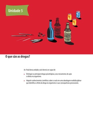 O que são as drogas?
Ao final desta unidade,você deverá ser capaz de:
n	 Distinguir as principais drogas psicotrópicas,seus mecanismos de ação
e efeitos no organismo.
n	 Adquirir conhecimentos científicos sobre o crack em uma abordagem multidisciplinar
que identifica o efeito da droga no organismo e suas consequências psicossociais.
Unidade 5
 