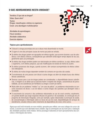 Unidade 5 O que são as drogas?	 87
O QUE ABORDAREMOS NESTA UNIDADE?
Temática: O que são as drogas?
Vídeo: Quem diria?
Textos:
Drogas: classificação e efeitos no organismo
Crack: uma abordagem multidisciplinar
Atividades de aprendizagem:
Fórum temático
Atividade colaborativa
Exercício objetivo
Tópicos para aprofundamento
ƒƒ O álcool é a droga psicotrópica de uso e abuso mais disseminado no mundo.
ƒƒ O cigarro é uma das principais causas de morte que pode ser evitada.
ƒƒ Os efeitos das drogas podem ser agrupados em efeitos agudos, que ocorrem durante o uso da subs-
tância, e em efeitos crônicos, consequências que sobrevêm ainda algum tempo depois do seu uso,
geralmente após uso prolongado.
ƒƒ Os efeitos das drogas também podem ser relacionados em efeitos somáticos, ou seja, efeitos sobre
o organismo, e em efeitos psíquicos, que são modificações do estado da mente do usuário.
ƒƒ Os efeitos prazerosos das drogas, quando ocorrem, vêm sempre acompanhados de efeitos colate-
rais indesejáveis.
ƒƒ Os efeitos de muitas drogas dependem também do contexto em que elas são usadas.
ƒƒ O envolvimento de uma pessoa com álcool e outras drogas vai além da simples busca dos efeitos
dessas substâncias.
ƒƒ Diversas causas para o uso de drogas podem ser consideradas: a disponibilidade dessas substân-
cias, a imagem ou as ideias que as pessoas fazem a respeito das drogas, características de perso-
nalidade, uso de substâncias por familiares ou amigos e assim por diante.
ƒƒ Muito além de um problema “médico” ou “um caso de polícia”, os problemas relacionados ao con-
sumo excessivo de álcool, o uso de tabaco e outras drogas são questões que abrangem toda a
sociedade.
ƒƒ O crescimento do consumo e dos problemas relacionados ao uso do crack constitui, atualmente,
um grande desafio que exige respostas eficazes do governo e da sociedade, na construção de um
programa de intervenção integrada, como por exemplo, ações relacionadas à promoção da saúde,
de conscientização e informação sobre os riscos do uso do crack, disponibilização de serviços de
atendimento, estudos clínicos sobre tratamento da dependência do crack, entre outros.
Agora que você está iniciando um novo módulo, aproveite para refletir, com seus colegas de curso e da
escola, o assunto que será abordado nesta unidade. Siga as orientações do seu tutor para a realização
das atividades previstas neste módulo. Vamos prosseguir realizando um bom aproveitamento dos con-
ceitos e informações dos textos.
 