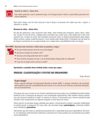 88	 Módulo 2 Conceitos e abordagens sobre drogas e prevenção
Assista ao vídeo 5 – Quem diria...
Este vídeo questiona o que é realmente droga, se há drogas lícitas e ilícitas e quais efeitos provocam em
nosso organismo.
Nem tudo é droga, mas há muita coisa por aí que é droga e as pessoas nem sabem que são: o cigarro, o
cafezinho, a cerveja...
Resumo do vídeo – Quem diria...
Na sala dos professores, estes conversam sobre dietas, sobre remédio para emagrecer, cigarro, doces, cafezi-
nho, cerveja. Em tom de humor, o diálogo evolui e percebem que, muitas vezes, usam drogas sem se dar conta.
Enquanto isso, no pátio da escola, dois estudantes conversam sobre os atrativos proporcionados pelas drogas.
Nessa conversa, acabam avaliando prazeres e riscos trazidos pelas drogas ilícitas. O estudante que não fazia uso
de drogas é convincente em sua argumentação com o colega sobre a possibilidade do lazer sem drogas.
Aproveite este momento e reflita sobre as questões a seguir.:
ƒƒ Por que muitas pessoas recorrem ao uso de drogas?
ƒƒ Será que as drogas são sempre ruins?
ƒƒ Será que uma droga pode fazer bem à saúde?
ƒƒ Você conhece situações em que o uso de determinadas drogas pode ser adequado?
ƒƒ O que faz as drogas serem nocivas à saúde?
Aprofunde o conteúdo desta unidade lendo o texto que segue.
DROGAS: CLASSIFICAÇÃO E EFEITOS NO ORGANISMO
Sérgio Nicastri
O que é droga?
Droga, segundo definição da Organização Mundial da Saúde (OMS), é qualquer substância não produzida
pelo organismo que tem a propriedade de atuar sobre um ou mais de seus sistemas, produzindo alterações
em seu funcionamento.
Uma droga não é por si só boa ou má. Existem substâncias que são usadas com a finalidade de produzir efeitos
benéficos como o tratamento de doenças e são consideradas medicamentos. Mas também existem substân-
cias que provocam malefícios à saúde, os venenos ou tóxicos. É interessante que a mesma substância pode
funcionar como medicamento em algumas situações e como tóxico em outras.
Vamos discutir as principais drogas utilizadas para alterar o funcionamento cerebral, causando modificações
no estado mental, no psiquismo. Por essa razão, são chamadas drogas psicotrópicas, conhecidas também
como substâncias psicoativas.
Vale lembrar que nem todas as substâncias psicoativas têm a capacidade de provocar dependência. No entan-
to, há substâncias aparentemente inofensivas e presentes em muitos produtos de uso doméstico que podem
causar dependência.
 