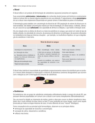 90	 Módulo 2 Conceitos e abordagens sobre drogas e prevenção
n Álcool
O álcool etílico é um produto da fermentação de carboidratos (açúcares) presentes em vegetais.
Suas propriedades euforizantes e intoxicantes são conhecidas desde tempos pré-históricos e praticamente
todas as culturas têm ou tiveram alguma experiência com sua utilização. É seguramente a droga psicotrópica
de uso e abuso mais amplamente disseminada em grande número e diversidade de países na atualidade.
A fermentação produz bebidas com concentração de álcool de até 10% (proporção do volume de álcool puro no
total da bebida). São obtidas concentrações maiores por meio de destilação. Em doses baixas, é utilizado, sobretu-
do, por causa de sua ação euforizante e da capacidade de diminuir as inibições, o que facilita a interação social.
Há uma relação entre os efeitos do álcool e os níveis da substância no sangue, que variam em razão do tipo de
bebida utilizada, da velocidade do consumo, da presença de alimentos no estômago e de possíveis alterações
no metabolismo da droga por diversas situações – por exemplo, na insuficiência hepática, em que a degrada-
ção da substância é mais lenta.
O álcool induz tolerância (necessidade de quantidades progressivamente maiores da substância para se produ-
zir o mesmo efeito desejado ou intoxicação) e síndrome de abstinência (sintomas desagradáveis que ocorrem
com a redução ou com a interrupção do consumo da substância).
n Barbitúricos
Os barbitúricos são um grupo de substâncias sintetizadas artificialmente desde o começo do século XX, que
possuem diversas propriedades em comum com o álcool e com outros tranquilizantes (Benzodiazepínicos).
Seu uso inicial foi dirigido ao tratamento da insônia, porém a dose para causar os efeitos terapêuticos dese-
jáveis não é muito distante da dose tóxica ou letal. O sono produzido por essas drogas, assim como aquele
provocado por todas as drogas indutoras de sono, é muito diferente do sono “natural” (fisiológico).
Como consequência de sua principal ação farmacológica, observam-se os principais efeitos:
ƒƒ diminuição da capacidade de raciocínio e concentração;
ƒƒ sensação de calma, relaxamento e sonolência;
ƒƒ reflexos mais lentos.
Nível de álcool no sangue
Baixo Médio Alto
Desinibição do comportamento.
n diminuição da crítica;
n hilariedade afetiva e labilidade (a
pessoa ri ou chora por motivos pou-
cos significativos).
Certograudeincoordenaçãomotora.
Prejuízodasfunçõessensoriais.
Maior incoordenação motora (ataxia).
A fala torna-se pastosa, há dificuldade
de marcha e aumento importante do
tempo de resposta (reflexos mais len-
tos).
Aumento da sonolência, com prejuí-zo
das capacidades de raciocínio e con-
centração.
Podem surgir náuseas e vômitos.
Visão dupla (diplopia).
Acentuação da ataxia e da sonolência
(até o coma).
Pode ocorrer hipotermia e morte por pa-
rada respiratória.
 