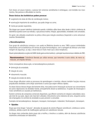 Unidade 5 O que são as drogas?	 91
Com doses um pouco maiores, a pessoa tem sintomas semelhantes à embriaguez, com lentidão nos movi-
mentos, fala pastosa e dificuldade na marcha.
Doses tóxicas dos barbitúricos podem provocar:
ƒƒ surgimento de sinais de falta de coordenação motora;
ƒƒ acentuação importante da sonolência, que pode chegar ao coma;
ƒƒ morte por parada respiratória.
São drogas que causam tolerância (sobretudo quando o indivíduo utiliza doses altas desde o início) e síndrome de
abstinência quando ocorre sua retirada, o que provoca insônia, irritação, agressividade, ansiedade e até convulsões.
Em geral, são utilizados atualmente na prática clínica para indução anestésica (tiopental) e como anticonvul-
sivantes (fenobarbital).
n Benzodiazepínicos
Esse grupo de substâncias começou a ser usado na Medicina durante os anos 1960 e possui similaridades
importantes com os barbitúricos em termos de ações farmacológicas, com a vantagem de oferecer uma maior
margem de segurança, ou seja, a dose tóxica é muito maior que a dose terapêutica.
AtuampotencializandoasaçõesdoGABA(ácidogama-amino-butírico),o principalneurotransmissorinibitório do SNC.
Neurotransmissor: Substância liberada por célula nervosa, que transmite à outra célula, de nervo ou
músculo, um impulso nervoso.
Como consequência dessa ação, os benzodiazepínicos produzem:
ƒƒ diminuição da ansiedade;
ƒƒ indução do sono;
ƒƒ relaxamento muscular;
ƒƒ redução do estado de alerta.
Essas drogas dificultam ainda os processos de aprendizagem e memória, alteram também funções motoras
prejudicando atividades como dirigir automóveis e outras que exijam reflexos rápidos.
As doses tóxicas dessas drogas são bastante altas, mas pode ocorrer intoxicação se houver uso concomitante
de outros depressores da atividade mental, principalmente álcool ou barbitúricos. O quadro de intoxicação é
muito semelhante ao causado por barbitúricos.
Existem centenas de compostos comerciais disponíveis, que diferem somente em relação à velocidade e dura-
ção total de sua ação, alguns são mais bem utilizados clinicamente como indutores do sono, enquanto outros
são empregados no controle da ansiedade ou para prevenir a convulsão.
Exemplos de benzodiazepínicos: diazepam, lorazepam, bromazepam, midazolam, flunitrazepam, clonazepam.
ƒƒ Opioides
Grupo que inclui drogas “naturais”, derivadas da papoula do oriente (Papaver somniferum), sintéticas e semis-
sintéticas, obtidas a partir de modificações químicas em substâncias naturais.
As drogas mais conhecidas deste grupo são a morfina, a heroína e a codeína, além de diversas substâncias
totalmente sintetizadas em laboratório.
 