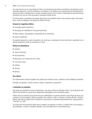92	 Módulo 2 Conceitos e abordagens sobre drogas e prevenção
Sua ação decorre da sua capacidade de imitar o funcionamento de diversas substâncias naturalmente produ-
zidas pelo organismo, como as endorfinas e encefalinas. A encefalina é um neurotransmissor liberado pelo or-
ganismo durante a atividade física e produz sensação de bem-estar e euforia. A liberação do neurotransmissor
encefalina, por sua vez, está associada à sensação de alívio de dor.
Em linhas gerais os opinoides são drogas depressoras da atividade mental, mas possuem ações mais especí-
ficas, como de analgesia e de inibição do reflexo da tosse.
Causam os seguintes efeitos:
ƒƒ contração pupilar importante;
ƒƒ diminuição da motilidade do trato gastrointestinal;
ƒƒ efeito sedativo, que prejudica a capacidade de concentração;
ƒƒ torpor e sonolência.
Os opioides deprimem o centro respiratório, de modo que a respiração se torna mais lenta e superficial, até a
parada respiratória, perda da consciência e morte.
Efeitos da abstinência:
ƒƒ náuseas;
ƒƒ cólicas intestinais;
ƒƒ lacrimejamento;
ƒƒ piloereção, com duração de até 12 dias;
ƒƒ corrimento nasal;
ƒƒ câimbra;
ƒƒ vômitos;
ƒƒ diarreia.
Uso clínico:
Os medicamentos à base de opioides são usados para controlar a tosse, a diarreia e como analgésicos potentes.
Exemplos de opioides: morfina, heroína, codeína, meperidina e propoxifeno.
n Solventes ou inalantes
Este grupo de substâncias, entre os depressores, não possui nenhuma utilização clínica, com exceção do éter
etílico e do clorofórmio, que já foram largamente empregados como anestésicos gerais.
Podem tanto ser inalados involuntariamente por trabalhadores ou quando utilizados como drogas de abuso, por
exemplo, a cola de sapateiro. Alguns exemplos são o tolueno, o xilol, o n-hexano, o acetato de etila, o tricloro-
etileno, além dos já citados éter e clorofórmio, cuja mistura é chamada frequentemente de “lança-perfume”,
“cheirinho” ou “loló”.
Os efeitos têm início bastante rápido após a inalação, de segundos a minutos, e também têm curta duração, o
que predispõe o usuário a inalações repetidas, com consequências às vezes desastrosas.
 