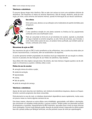 94	 Módulo 2 Conceitos e abordagens sobre drogas e prevenção
Tolerância e abstinência
O consumo dessas drogas induz tolerância. Não se sabe com certeza se ocorre uma verdadeira síndrome de
abstinência. São frequentes os relatos de sintomas depressivos: falta de energia, desânimo, perda de moti-
vação, por vezes, esses sintomas são bastante intensos, quando há interrupção do uso dessas substâncias.
Uso clínico
Entre outros usos, destaca-se sua utilização como moderadores do apetite (remédios para
emagrecer).
n Cocaína
É uma substância extraída de uma planta existente na América do Sul, popularmente
conhecida como coca (Erythroxylon coca).
Pode ser consumida na forma de um pó (cloridrato de cocaína), aspirado ou dissolvido
em água e injetado na corrente sanguínea, ou sob a forma de uma base, que é fumada, o
crack. Existe ainda a pasta de coca, um produto menos purificado, que também pode ser
fumado, conhecido como merla.
Mecanismo de ação no SNC
Seu mecanismo de ação no SNC é muito semelhante ao das anfetaminas, mas a cocaína atua ainda sobre um
terceiro neurotransmissor, a serotonina, além da noradrenalina e da dopamina.
A cocaína apresenta também propriedades de anestésico local que independem de sua atuação no cérebro.
Essa era no passado uma das indicações de uso médico da substância, hoje obsoleta.
Seus efeitos têm início rápido e duração breve. No entanto, são mais intensos e fugazes quando a via de utili-
zação é a intravenosa ou quando o indivíduo utiliza o crack.
Efeitos do uso da cocaína:
ƒƒ sensação intensa de euforia e poder;
ƒƒ estado de excitação;
ƒƒ hiperatividade;
ƒƒ insônia;
ƒƒ falta de apetite;
ƒƒ perda da sensação de cansaço.
Tolerância e abstinência
Apesar de não serem descritas nem tolerância, nem síndrome de abstinência inequívoca, observa-se frequen-
temente o aumento progressivo das doses consumidas.
Particularmente no caso do crack, os indivíduos desenvolvem dependência severa rapidamente, muitas vezes
em poucos meses ou mesmo algumas semanas de uso.
Com doses maiores, observam-se outros efeitos como irritabilidade, agressividade e até delírios e alucinações,
que caracterizam um verdadeiro estado psicótico, a psicose cocaínica. Também podem ser observados aumento
da temperatura e convulsões, frequentemente de difícil tratamento, que podem levar à morte se esses sintomas
forem prolongados. Ocorrem ainda dilatação pupilar, elevação da pressão arterial e taquicardia (os efeitos podem
levar até a parada cardíaca por fibrilação ventricular, uma das possíveis causas de morte por superdosagem).
 