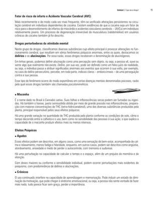 Unidade 5 O que são as drogas?	 95
Fator de risco de infarto e Acidente Vascular Cerebral (AVC)
Mais recentemente e de modo cada vez mais frequente, têm-se verificado alterações persistentes na circu-
lação cerebral em indivíduos dependentes de cocaína. Existem evidências de que a cocaína seja um fator de
risco para o desenvolvimento de infartos do miocárdio e acidentes vasculares cerebrais – (AVCs) em indivíduos
relativamente jovens. Um processo de degeneração irreversível da musculatura (rabdomíolise) em usuários
crônicos de cocaína também já foi descrito.
Drogas perturbadoras da atividade mental
Neste grupo de drogas, classificamos diversas substâncias cujo efeito principal é provocar alterações no fun-
cionamento cerebral, que resultam em vários fenômenos psíquicos anormais, entre os quais, destacamos os
delírios e as alucinações. Por essa razão, essas drogas receberam a denominação de alucinógenos.
Em linhas gerais, podemos definir alucinação como uma percepção sem objeto, ou seja, a pessoa vê, ouve ou
sente algo que realmente não existe. Delírio, por sua vez, pode ser definido como um falso juízo da realidade,
ou seja, o indivíduo passa a atribuir significados anormais aos eventos que ocorrem à sua volta, por exemplo,
no caso do delírio persecutório, percebe, em toda parte, indícios claros – embora irreais – de uma perseguição
contra a sua pessoa.
Esse tipo de fenômeno ocorre de modo espontâneo em certas doenças mentais denominadas psicoses, razão
pela qual essas drogas também são chamadas psicotomiméticos.
n Maconha
É o nome dado no Brasil à Cannabis sativa. Suas folhas e inflorescências secas podem ser fumadas ou ingeri-
das. Há também o haxixe, pasta semissólida obtida por meio de grande pressão nas inflorescências, prepara-
ção com maiores concentrações de THC (tetra-hidrocanabinol), uma das diversas substâncias produzidas pela
planta, principal responsável pelos seus efeitos psíquicos.
Há uma grande variação na quantidade de THC produzida pela planta conforme as condições de solo, clima e
tempo decorrido entre a colheita e o uso, bem como na sensibilidade das pessoas à sua ação, o que explica a
capacidade de a maconha produzir efeitos mais ou menos intensos.
Efeitos Psíquicos
n Agudos
Esses efeitos podem ser descritos, em alguns casos, como uma sensação de bem-estar, acompanhada de cal-
ma e relaxamento, menos fadiga e hilaridade, enquanto, em outros casos, podem ser descritos como angústia,
atordoamento, ansiedade e medo de perder o autocontrole, com tremores e sudorese.
Há uma perturbação na capacidade de calcular o tempo e o espaço, além de um prejuízo da memória e da
atenção.
Com doses maiores ou conforme a sensibilidade individual, podem ocorrer perturbações mais evidentes do
psiquismo, com predominância de delírios e alucinações.
n Crônicos
O uso continuado interfere na capacidade de aprendizagem e memorização. Pode induzir um estado de dimi-
nuição da motivação, que pode chegar à síndrome amotivacional, ou seja, a pessoa não sente vontade de fazer
mais nada, tudo parece ficar sem graça, perder a importância.
 
