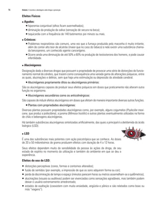 96	 Módulo 2 Conceitos e abordagens sobre drogas e prevenção
Efeitos Físicos
n Agudos:
ƒƒ hiperemia conjuntival (olhos ficam avermelhados);
ƒƒ diminuição da produção da saliva (sensação de secura na boca);
ƒƒ taquicardia com a frequência de 140 batimentos por minuto ou mais.
n Crônicos:
ƒƒ Problemas respiratórios são comuns, uma vez que a fumaça produzida pela maconha é muito irritante,
além de conter alto teor de alcatrão (maior que no caso do tabaco) e nele existir uma substância chama-
da benzopireno, um conhecido agente cancerígeno.
ƒƒ Ocorre ainda uma diminuição de até 50% a 60% na produção de testosterona dos homens, e pode causar
infertilidade.
n Alucinógenos
Designação dada a diversas drogas que possuem a propriedade de provocar uma série de distorções do funcio-
namento normal do cérebro, que trazem como consequência uma variada gama de alterações psíquicas, entre
as quais, alucinações e delírios, sem que haja uma estimulação ou depressão da atividade cerebral.
ƒƒ Alucinógenos propriamente ditos ou alucinógenos primários:
São os alucinógenos capazes de produzir seus efeitos psíquicos em doses que praticamente não alteram outra
função no organismo.
ƒƒ Alucinógenos secundários como os anticolinérgicos:
São capazes de induzir efeitos alucinógenos em doses que afetam de maneira importante diversas outras funções.
ƒƒ Plantas com propriedades alucinógenas:
Diversas plantas possuem propriedades alucinógenas como, por exemplo, alguns cogumelos (Psylocibe mexi-
cana, que produz a psilocibina), a jurema (Mimosa hostilis) e outras plantas eventualmente utilizadas na forma
de chás e beberagens alucinógenas.
Há também substâncias alucinógenas sintetizadas artificialmente, das quais a principal é a dietilamida do ácido
lisérgico (LSD).
n LSD
É uma das substâncias mais potentes com ação psicotrópica que se conhece. As doses
de 20 a 50 milionésimos de grama produzem efeitos com duração de 4 a 12 horas.
Seus efeitos dependem muito da sensibilidade da pessoa às ações da droga, de seu
estado de espírito no momento da utilização e também do ambiente em que se deu a
experiência.
Efeitos do uso de LSD:
ƒƒ distorções perceptivas (cores, formas e contornos alterados);
ƒƒ fusão de sentidos (por exemplo, a impressão de que os sons adquirem forma ou cor);
ƒƒ perda da discriminação de tempo e espaço (minutos parecem horas ou metros assemelham-se a quilômetros);
ƒƒ alucinações (visuais ou auditivas) podem ser vivenciadas como sensações agradáveis, mas também podem
deixar o usuário extremamente amedrontado;
ƒƒ estados de exaltação (coexistem com muita ansiedade, angústia e pânico e são relatados como boas ou
más “viagens”).
 