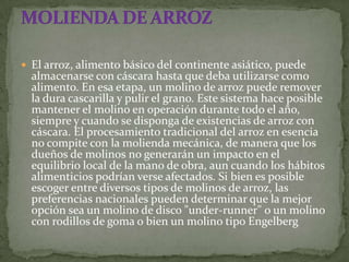  El arroz, alimento básico del continente asiático, puede
  almacenarse con cáscara hasta que deba utilizarse como
  alimento. En esa etapa, un molino de arroz puede remover
  la dura cascarilla y pulir el grano. Este sistema hace posible
  mantener el molino en operación durante todo el año,
  siempre y cuando se disponga de existencias de arroz con
  cáscara. El procesamiento tradicional del arroz en esencia
  no compite con la molienda mecánica, de manera que los
  dueños de molinos no generarán un impacto en el
  equilibrio local de la mano de obra, aun cuando los hábitos
  alimenticios podrían verse afectados. Si bien es posible
  escoger entre diversos tipos de molinos de arroz, las
  preferencias nacionales pueden determinar que la mejor
  opción sea un molino de disco "under-runner" o un molino
  con rodillos de goma o bien un molino tipo Engelberg
 