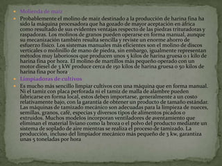  Molienda de maíz
 Probablemente el molino de maíz destinado a la producción de harina fina ha
  sido la máquina procesadora que ha gozado de mayor aceptación en áfrica
  como resultado de sus evidentes ventajas respecto de las piedras trituradoras y
  raspadoras. Los molinos de granos pueden operarse en forma manual, aunque
  su mecanización también resulta sencilla y reviste un enorme ahorro de
  esfuerzo físico. Los sistemas manuales más eficientes son el molino de discos
  verticales o molinillo de mano de piedra, sin embargo, igualmente representan
  métodos muy laboriosos que producen unos 5 kilos de harina gruesa o 1 kilo de
  harina fina por hora. El molino de martillos más pequeño operado con un
  motor diesel de 3 kW produce cerca de 150 kilos de harina gruesa o 50 kilos de
  harina fina por hora.
 Limpiadoras de cultivos
 Es mucho más sencillo limpiar cultivos con una máquina que en forma manual.
  Ni el tamiz con placa perforada ni el tamiz de malla de alambre pueden
  fabricarse en forma local, estos deben importarse, generalmente a un costo
  relativamente bajo, con la garantía de obtener un producto de tamaño estándar.
  Las máquinas de tamizado mecánico son adecuadas para la limpieza de nueces,
  semillas, granos, café, especias y diversos tipos de alimentos picados o
  extruidos. Muchos modelos incorporan ventiladores de aventamiento que
  eliminan el material liviano como la broza o el polvo del producto mediante un
  sistema de soplado de aire mientras se realiza el proceso de tamizado. La
  producción, incluso del limpiador mecánico más pequeño de 3 kw, garantiza
  unas 5 toneladas por hora
 