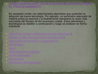  CÓMO RESPALDAR TECNOLOGÍAS NECESARIAS PARA
    EL PROCESAMIENTO

 Es necesario contar con determinados elementos que sustenten la
    adopción de nueva tecnología. Por ejemplo, un suministro adecuado de
    materia prima es esencial y probablemente representa la razón más
    recurrente del fracaso de las empresas rurales. Estos elementos y
    tecnologías se detallan a continuación y luego se analizan en forma
    individual:

   oficina de ventas o representación de maquinaria;
   talleres rurales de reparación de maquinaria;
   adquisición de técnicas y capacitación;
   estructuras;
   agua;
   materiales de envasado;
   comercialización;
   transportes;
   eliminación de desechos.
 