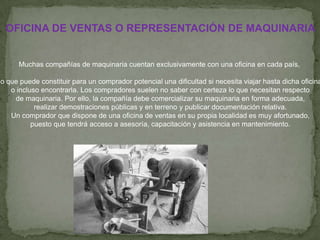 OFICINA DE VENTAS O REPRESENTACIÓN DE MAQUINARIA


      Muchas compañías de maquinaria cuentan exclusivamente con una oficina en cada país,

lo que puede constituir para un comprador potencial una dificultad si necesita viajar hasta dicha oficina
    o incluso encontrarla. Los compradores suelen no saber con certeza lo que necesitan respecto
     de maquinaria. Por ello, la compañía debe comercializar su maquinaria en forma adecuada,
            realizar demostraciones públicas y en terreno y publicar documentación relativa.
    Un comprador que dispone de una oficina de ventas en su propia localidad es muy afortunado,
           puesto que tendrá acceso a asesoría, capacitación y asistencia en mantenimiento.
 