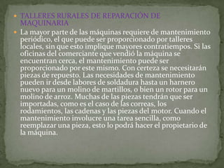  TALLERES RURALES DE REPARACIÓN DE
  MAQUINARIA
 La mayor parte de las máquinas requiere de mantenimiento
  periódico, el que puede ser proporcionado por talleres
  locales, sin que esto implique mayores contratiempos. Si las
  oficinas del comerciante que vendió la máquina se
  encuentran cerca, el mantenimiento puede ser
  proporcionado por este mismo. Con certeza se necesitarán
  piezas de repuesto. Las necesidades de mantenimiento
  pueden ir desde labores de soldadura hasta un harnero
  nuevo para un molino de martillos, o bien un rotor para un
  molino de arroz. Muchas de las piezas tendrán que ser
  importadas, como es el caso de las correas, los
  rodamientos, las cadenas y las piezas del motor. Cuando el
  mantenimiento involucre una tarea sencilla, como
  reemplazar una pieza, esto lo podrá hacer el propietario de
  la máquina.
 