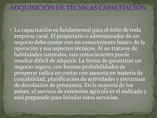  La capacitación es fundamental para el éxito de toda
 empresa rural. El propietario o administrador de un
 negocio debe contar con un conocimiento básico de la
 operación y sus aspectos técnicos. Al no tratarse de
 habilidades naturales, este conocimiento puede
 resultar difícil de adquirir. La forma de garantizar un
 negocio seguro, con buenas probabilidades de
 prosperar radica en contar con asesoría en materia de
 contabilidad, planificación de actividades y estructura
 de devolución de préstamos. En la mayoría de los
 países, el servicio de extensión agrícola es el indicado y
 está preparado para brindar estos servicios.
 
