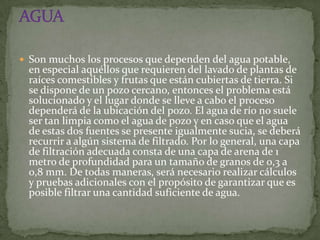  Son muchos los procesos que dependen del agua potable,
 en especial aquéllos que requieren del lavado de plantas de
 raíces comestibles y frutas que están cubiertas de tierra. Si
 se dispone de un pozo cercano, entonces el problema está
 solucionado y el lugar donde se lleve a cabo el proceso
 dependerá de la ubicación del pozo. El agua de río no suele
 ser tan limpia como el agua de pozo y en caso que el agua
 de estas dos fuentes se presente igualmente sucia, se deberá
 recurrir a algún sistema de filtrado. Por lo general, una capa
 de filtración adecuada consta de una capa de arena de 1
 metro de profundidad para un tamaño de granos de 0,3 a
 0,8 mm. De todas maneras, será necesario realizar cálculos
 y pruebas adicionales con el propósito de garantizar que es
 posible filtrar una cantidad suficiente de agua.
 