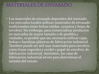  Los materiales de envasado dependen del mercado.
 Los mercados locales utilizan materiales de envasado
 tradicionales como bolsas tejidas, canastos y hojas de
 envolver. Sin embargo, para comercializar productos
 en mercados de mayor tamaño o de pueblos y
 ciudades, es posible que sea necesario utilizar cajas,
 bolsas o bandejas plásticas de fabricación industrial.
 También puede ser útil usar materiales para envolver,
 como hojas vegetales y cordel o papel de envolver, de
 fabricación industrial. Asimismo, las cajas de
 fabricación industrial sirven para determinar el
 tamaño del envase.
 