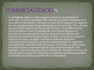  La primera regla en todo negocio próspero es conocer el
  mercado. El mejor producto del mundo no podrá venderse si el
  mercado lo desconoce. Siempre es más fácil empezar un negocio
  con un producto que tenga demanda en el mercado. Una vez que
  esa parte del negocio ha alcanzado el éxito, es posible lanzar
  otros productos con el respaldo de una buena reputación.
  Incluso en una operación rural se requerirá un mínimo de
  experiencia comercial para lograr el éxito. Si de hacer crecer el
  negocio se trata, en algún momento deberán aplicarse
  conocimientos relativos a procesos administrativos, registros,
  contabilidad y planificación de ventas. Con todo, se debe tomar
  en cuenta otras consecuencias de una empresa exitosa. Por
  ejemplo, si la introducción de un molino de martillos nuevo y de
  mayor tamaño saca del mercado a los demás molinos pequeños,
  la medida no conduce al éxito de la comunidad
 