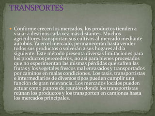  Conforme crecen los mercados, los productos tienden a
  viajar a destinos cada vez más distantes. Muchos
  agricultores transportan sus cultivos al mercado mediante
  autobús. Ya en el mercado, permanecerán hasta vender
  todos sus productos o volverán a sus hogares al día
  siguiente. Este método presenta diversas limitaciones para
  los productos perecederos, no así para bienes procesados
  que no experimentan las mismas pérdidas que sufren las
  frutas y los vegetales frescos mal envasados y transportados
  por caminos en malas condiciones. Los taxis, transportistas
  e intermediarios de diversos tipos pueden cumplir una
  función de gran relevancia. Los mercados locales pueden
  actuar como puntos de reunión donde los transportistas
  reúnan los productos y los transporten en camiones hasta
  los mercados principales.
 