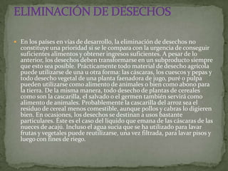  En los países en vías de desarrollo, la eliminación de desechos no
  constituye una prioridad si se le compara con la urgencia de conseguir
  suficientes alimentos y obtener ingresos suficientes. A pesar de lo
  anterior, los desechos deben transformarse en un subproducto siempre
  que esto sea posible. Prácticamente todo material de desecho agrícola
  puede utilizarse de una u otra forma: las cáscaras, los cuescos y pepas y
  todo desecho vegetal de una planta faenadora de jugo, puré o pulpa
  pueden utilizarse como alimento de animales o bien como abono para
  la tierra. De la misma manera, todo desecho de plantas de cereales
  como son la cascarilla, el salvado o el germen también servirá como
  alimento de animales. Probablemente la cascarilla del arroz sea el
  residuo de cereal menos comestible, aunque pollos y cabras lo digieren
  bien. En ocasiones, los desechos se destinan a usos bastante
  particulares. Éste es el caso del líquido que emana de las cáscaras de las
  nueces de acajú. Incluso el agua sucia que se ha utilizado para lavar
  frutas y vegetales puede reutilizarse, una vez filtrada, para lavar pisos y
  luego con fines de riego.
 