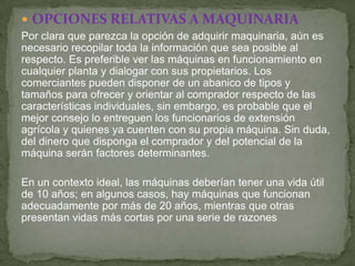 OPCIONES RELATIVAS A MAQUINARIA
Por clara que parezca la opción de adquirir maquinaria, aún es
necesario recopilar toda la información que sea posible al
respecto. Es preferible ver las máquinas en funcionamiento en
cualquier planta y dialogar con sus propietarios. Los
comerciantes pueden disponer de un abanico de tipos y
tamaños para ofrecer y orientar al comprador respecto de las
características individuales, sin embargo, es probable que el
mejor consejo lo entreguen los funcionarios de extensión
agrícola y quienes ya cuenten con su propia máquina. Sin duda,
del dinero que disponga el comprador y del potencial de la
máquina serán factores determinantes.

En un contexto ideal, las máquinas deberían tener una vida útil
de 10 años; en algunos casos, hay máquinas que funcionan
adecuadamente por más de 20 años, mientras que otras
presentan vidas más cortas por una serie de razones
 
