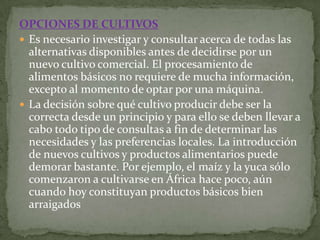 OPCIONES DE CULTIVOS
 Es necesario investigar y consultar acerca de todas las
  alternativas disponibles antes de decidirse por un
  nuevo cultivo comercial. El procesamiento de
  alimentos básicos no requiere de mucha información,
  excepto al momento de optar por una máquina.
 La decisión sobre qué cultivo producir debe ser la
  correcta desde un principio y para ello se deben llevar a
  cabo todo tipo de consultas a fin de determinar las
  necesidades y las preferencias locales. La introducción
  de nuevos cultivos y productos alimentarios puede
  demorar bastante. Por ejemplo, el maíz y la yuca sólo
  comenzaron a cultivarse en África hace poco, aún
  cuando hoy constituyan productos básicos bien
  arraigados
 