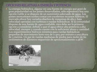 La energía hidráulica, alguna vez una fuente de energía que gozó de
    gran popularidad en los países desarrollados, sólo representa hoy una
    opción viable si se dispone de un suministro adecuado de agua. Los
    países montañosos suelen contar con excelentes recursos hídricos. El
    mercado ofrece hoy variados diseños de máquinas de alta y baja
    velocidad operadas con turbinas o ruedas hidráulicas. Si la comunidad
    dispone de una fuente de agua confiable, ésta debe ser la primera
    opción a considerar, debido a que el agua ofrece alta potencia a alta
    velocidad, siempre y cuando cuente con la suficiente altura y cantidad.
    Los requerimientos hídricos mínimos para ruedas hidráulicas
    pequeñas de movimiento lento son de 0.5m3 por minuto a una altura
    de 3 metros. Un par de ruedas medianas de piedra para moler de 60
    centímetros de diámetro requerirán de aproximadamente 0,5kW.





 