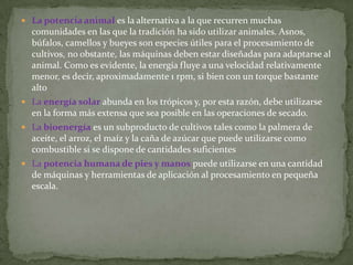  La potencia animal es la alternativa a la que recurren muchas
  comunidades en las que la tradición ha sido utilizar animales. Asnos,
  búfalos, camellos y bueyes son especies útiles para el procesamiento de
  cultivos, no obstante, las máquinas deben estar diseñadas para adaptarse al
  animal. Como es evidente, la energía fluye a una velocidad relativamente
  menor, es decir, aproximadamente 1 rpm, si bien con un torque bastante
  alto
 La energía solar abunda en los trópicos y, por esta razón, debe utilizarse
  en la forma más extensa que sea posible en las operaciones de secado.
 La bioenergía es un subproducto de cultivos tales como la palmera de
  aceite, el arroz, el maíz y la caña de azúcar que puede utilizarse como
  combustible si se dispone de cantidades suficientes
 La potencia humana de pies y manos puede utilizarse en una cantidad
  de máquinas y herramientas de aplicación al procesamiento en pequeña
  escala.
 