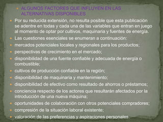  ALGUNOS FACTORES QUE INFLUYEN EN LAS
        ALTERNATIVAS DISPONIBLES
   Por su reducida extensión, no resulta posible que esta publicación
    se adentre en todas y cada una de las variables que entran en juego
    al momento de optar por cultivos, maquinaria y fuentes de energía.
   Las cuestiones esenciales se enumeran a continuación:
   mercados potenciales locales y regionales para los productos;
   perspectivas de crecimiento en el mercado;
   disponibilidad de una fuente confiable y adecuada de energía o
    combustible;
   cultivos de producción confiable en la región;
   disponibilidad de maquinaria y mantenimiento;
   disponibilidad de efectivo como resultado de ahorros o préstamos;
   conciencia respecto de los actores que resultarán afectados por la
    introducción de una nueva máquina;
   oportunidades de colaboración con otros potenciales compradores;
   compresión de la situación laboral existente;
   valoración de las preferencias y aspiraciones personales.
 