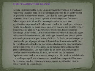 ALMACENAMIENTO DE GRANOS

Resulta imprescindible elegir un contenedor hermético, a prueba de
roedores e insectos para fines de almacenamiento de los cultivos por
un periodo mínimo de 9 meses. Los silos de acero galvanizado
representan una muy buena opción, sin embargo, con frecuencia
deben importarse, situación que requiere de una inversión
significativa. A pesar de ello, el ahorro resultante puede permitir una
rápida liquidación de las deudas, siempre y cuando sea posible vender
el superávit de granos. A partir de ese momento, todo superávit
constituye una utilidad. La mayoría de las sociedades ha ideado algún
método de almacenamiento, sin embargo, los roedores y otras pestes
a menudo provocan importantes pérdidas. En India, se estima que las
pérdidas llegan al 50 por ciento. Si bien tales cifras resultan difíciles
de respaldar, el autor de este documento ha tenido la oportunidad de
comprobar cómo en ciertos casos se ha perdido la totalidad de los
granos almacenados. Los beneficios de un buen almacenamiento
pueden ser sorprendentes. Es más, incluso el uso de mejores
depósitos construidos localmente, con protección antirratas fabricada
con malla para gallineros, con estructura de barro o preferiblemente
de cemento, pueden representar un progreso significativo para la
conservación de los cultivos.
 