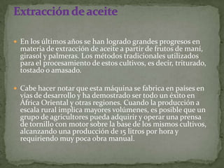  En los últimos años se han logrado grandes progresos en
  materia de extracción de aceite a partir de frutos de maní,
  girasol y palmeras. Los métodos tradicionales utilizados
  para el procesamiento de estos cultivos, es decir, triturado,
  tostado o amasado.

 Cabe hacer notar que esta máquina se fabrica en países en
  vías de desarrollo y ha demostrado ser todo un éxito en
  África Oriental y otras regiones. Cuando la producción a
  escala rural implica mayores volúmenes, es posible que un
  grupo de agricultores pueda adquirir y operar una prensa
  de tornillo con motor sobre la base de los mismos cultivos,
  alcanzando una producción de 15 litros por hora y
  requiriendo muy poca obra manual.
 