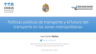 Políticas públicas de transporte y el futuro del
transporte en las zonas metropolitanas
Juan Carlos Muñoz
@JuanCaMunozA
Departamento de Ingeniería de Transporte y Logística
Pontificia Universidad Católica de Chile
4 de septiembre, 2015
 