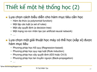 Thiết kế một hệ thống học (2)
n  Lựa chọn cách biểu diễn cho hàm mục tiêu cần học
•  Hàm đa thức (a polynomial function)
•  Một tập các luật (a set of rules)
•  Một cây quyết định (a decision tree)
•  Một mạng nơ-ron nhân tạo (an artificial neural network)
•  …
n  Lựa chọn một giải thuật học máy có thể học (xấp xỉ) được
hàm mục tiêu
•  Phương pháp học hồi quy (Regression-based)
•  Phương pháp học quy nạp luật (Rule induction)
•  Phương pháp học cây quyết định (ID3 hoặc C4.5)
•  Phương pháp học lan truyền ngược (Back-propagation)
•  …
17Trí Tuệ Nhân Tạo
 