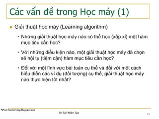 Các vấn đề trong Học máy (1)
18
n  Giải thuật học máy (Learning algorithm)
•  Những giải thuật học máy nào có thể học (xấp xỉ) một hàm
mục tiêu cần học?
•  Với những điều kiện nào, một giải thuật học máy đã chọn
sẽ hội tụ (tiệm cận) hàm mục tiêu cần học?
•  Đối với một lĩnh vực bài toán cụ thể và đối với một cách
biểu diễn các ví dụ (đối tượng) cụ thể, giải thuật học máy
nào thực hiện tốt nhất?
Trí Tuệ Nhân Tạo
 