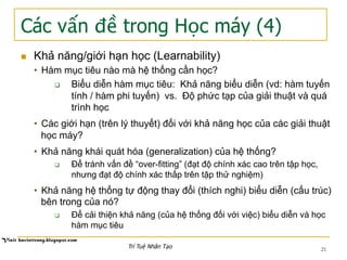 Các vấn đề trong Học máy (4)
21
n  Khả năng/giới hạn học (Learnability)
•  Hàm mục tiêu nào mà hệ thống cần học?
q  Biểu diễn hàm mục tiêu: Khả năng biểu diễn (vd: hàm tuyến
tính / hàm phi tuyến) vs. Độ phức tạp của giải thuật và quá
trình học
•  Các giới hạn (trên lý thuyết) đối với khả năng học của các giải thuật
học máy?
•  Khả năng khái quát hóa (generalization) của hệ thống?
q  Để tránh vấn đề “over-fitting” (đạt độ chính xác cao trên tập học,
nhưng đạt độ chính xác thấp trên tập thử nghiệm)
•  Khả năng hệ thống tự động thay đổi (thích nghi) biểu diễn (cấu trúc)
bên trong của nó?
q  Để cải thiện khả năng (của hệ thống đối với việc) biểu diễn và học
hàm mục tiêu
Trí Tuệ Nhân Tạo
 