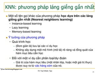 KNN: phương pháp láng giềng gần nhất
24
n  Một số tên gọi khác của phương pháp học dựa trên các láng
giềng gần nhất (Nearest neighbors learning)
•  Instance-based learning
•  Lazy learning
•  Memory-based learning
n  Ý tưởng của phương pháp
•  Quá trình học
─  (Đơn giản là) lưu lại các ví dụ học
─  Không xây dựng một mô hình (mô tả) rõ ràng và tổng quát của
hàm mục tiêu cần học
•  Đối với một ví dụ cần phân loại/dự đoán
─  Giá trị của hàm mục tiêu (một nhãn lớp, hoặc một giá trị thực)
được suy ra từ các hàng xóm của nó.
Trí Tuệ Nhân Tạo
 