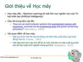 Giới thiệu về Học máy
n  Học máy (ML - Machine Learning) là một lĩnh vực nghiên cứu của Trí
tuệ nhân tạo (Artificial Intelligence)
n  Câu hỏi trung tâm của ML:
→  “How can we build computer systems that automatically improve with
experience, and what are the fundamental laws that govern all learning
processes?” [Mitchell, 2006]
n  Vài quan điểm về học máy:
→  Một quá trình nhờ đó một hệ thống cải thiện hiệu suất (hiệu quả hoạt
động) của nó [Simon, 1983]
→  Việc lập trình các máy tính để tối ưu hóa một tiêu chí hiệu suất dựa trên
các dữ liệu hoặc kinh nghiệm trong quá khứ [Alpaydin, 2010]
Trí Tuệ Nhân Tạo
 