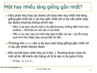 Một hay nhiều láng giềng gần nhất?
32
n  Việc phân lớp (hay dự đoán) chỉ dựa trên duy nhất một láng
giềng gần nhất (là ví dụ học gần nhất với ví dụ cần phân lớp/
dự đoán) thường không chính xác
•  Nếu ví dụ học này là một ví dụ bất thường, không điển hình (an
outlier) – rất khác so với các ví dụ khác
•  Nếu ví dụ học này có nhãn lớp (giá trị đầu ra) sai – do lỗi trong
quá trình thu thập (xây dựng) tập dữ liệu
n  Thường xét 𝑘 (>1) các ví dụ học (các láng giềng) gần nhất với
ví dụ cần phân lớp/dự đoán
n  Đối với bài toán phân lớp có 2 lớp, 𝑘 thường được chọn là
một số lẻ, để tránh cân bằng về tỷ lệ các ví dụ giữa 2 lớp
•  Ví dụ: 𝑘= 3, 5, 7,…
Trí Tuệ Nhân Tạo
 