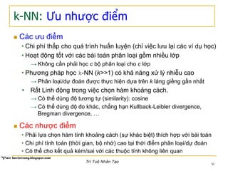 k-NN: Ưu nhược điểm
n  Các ưu điểm
• Chi phí thấp cho quá trình huấn luyện (chỉ việc lưu lại các ví dụ học)
• Hoạt động tốt với các bài toán phân loại gồm nhiều lớp
→ Không cần phải học c bộ phân loại cho c lớp
• Phương pháp học k-NN (k>>1) có khả năng xử lý nhiễu cao
→ Phân loại/dự đoán được thực hiện dựa trên k láng giềng gần nhất
•  Rất Linh động trong việc chọn hàm khoảng cách.
→ Có thể dùng độ tương tự (similarity): cosine
→ Có thể dùng độ đo khác, chẳng hạn Kullback-Leibler divergence,
Bregman divergence, …
n  Các nhược điểm
• Phải lựa chọn hàm tính khoảng cách (sự khác biệt) thích hợp với bài toán
• Chi phí tính toán (thời gian, bộ nhớ) cao tại thời điểm phân loại/dự đoán
• Có thể cho kết quả kém/sai với các thuộc tính không liên quan
36
Trí Tuệ Nhân Tạo
 