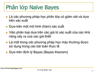 Phân lớp Naïve Bayes
n  Là các phương pháp học phân lớp có giám sát và dựa
trên xác suất
n  Dựa trên một mô hình (hàm) xác suất
n  Việc phân loại dựa trên các giá trị xác suất của các khả
năng xảy ra của các giả thiết
n  Là một trong các phương pháp học máy thường được
sử dụng trong các bài toán thực tế
n  Dựa trên định lý Bayes (Bayes theorem)
Trí Tuệ Nhân Tạo
37
 