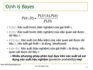 Định lý Bayes
• P(h): Xác suất trước (tiên nghiệm) của giả thiết h
• P(D): Xác suất trước (tiên nghiệm) của việc quan sát được
dữ liệu D
• P(D|h): Xác suất (có điều kiện) của việc quan sát được dữ
liệu D, nếu biết giả thiết h là đúng. (likelihood)
• P(h|D): Xác suất (hậu nghiệm) của giả thiết h là đúng, nếu
quan sát được dữ liệu D
Ø Nhiều phương pháp phân loại dựa trên xác suất sẽ sử
dụng xác suất hậu nghiệm (posterior probability) này!
)(
)().|(
)|(
DP
hPhDP
DhP =
38
Trí Tuệ Nhân Tạo
 