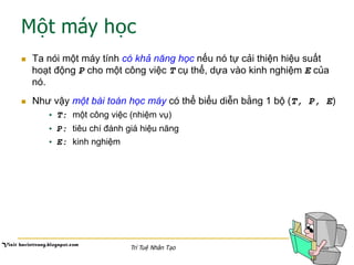 Một máy học
n  Ta nói một máy tính có khả năng học nếu nó tự cải thiện hiệu suất
hoạt động P cho một công việc T cụ thể, dựa vào kinh nghiệm E của
nó.
n  Như vậy một bài toán học máy có thể biểu diễn bằng 1 bộ (T, P, E)
•  T: một công việc (nhiệm vụ)
•  P: tiêu chí đánh giá hiệu năng
•  E: kinh nghiệm
Trí Tuệ Nhân Tạo
 