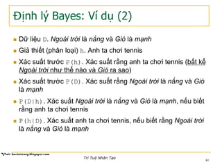 Định lý Bayes: Ví dụ (2)
n  Dữ liệu D. Ngoài trời là nắng và Gió là mạnh
n  Giả thiết (phân loại) h. Anh ta chơi tennis
n  Xác suất trước P(h). Xác suất rằng anh ta chơi tennis (bất kể
Ngoài trời như thế nào và Gió ra sao)
n  Xác suất trước P(D). Xác suất rằng Ngoài trời là nắng và Gió
là mạnh
n  P(D|h). Xác suất Ngoài trời là nắng và Gió là mạnh, nếu biết
rằng anh ta chơi tennis
n  P(h|D). Xác suất anh ta chơi tennis, nếu biết rằng Ngoài trời
là nắng và Gió là mạnh
40
Trí Tuệ Nhân Tạo
 