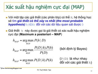Xác suất hậu nghiệm cực đại (MAP)
n  Với một tập các giả thiết (các phân lớp) có thể H, hệ thống học
sẽ tìm giả thiết có thể xảy ra nhất (the most probable
hypothesis) h(∈H) đối với các dữ liệu quan sát được D
n  Giả thiết h này được gọi là giả thiết có xác suất hậu nghiệm
cực đại (Maximum a posteriori – MAP)
)|(maxarg DhPh
Hh
MAP
∈
=
)(
)().|(
maxarg
DP
hPhDP
h
Hh
MAP
∈
=
)().|(maxarg hPhDPh
Hh
MAP
∈
=
(bởi định lý Bayes)
(P(D) là như nhau
đối với các giả thiết h)
41
Trí Tuệ Nhân Tạo
 