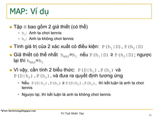 MAP: Ví dụ
n  Tập H bao gồm 2 giả thiết (có thể)
•  h1: Anh ta chơi tennis
•  h2: Anh ta không chơi tennis
n  Tính giá trị của 2 xác xuất có điều kiện: P(h1|D), P(h2|D)
n  Giả thiết có thể nhất hMAP=h1 nếu P(h1|D) ≥ P(h2|D); ngược
lại thì hMAP=h2
n  Vì vậy, cần tính 2 biểu thức: P(D|h1).P(h1) và
P(D|h2).P(h2), và đưa ra quyết định tương ứng
•  Nếu P(D|h1).P(h1) ≥ P(D|h2).P(h2), thì kết luận là anh ta chơi
tennis
•  Ngược lại, thì kết luận là anh ta không chơi tennis
42
Trí Tuệ Nhân Tạo
 
