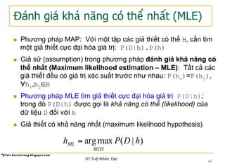 Đánh giá khả năng có thể nhất (MLE)
n  Phương pháp MAP: Với một tập các giả thiết có thể H, cần tìm
một giả thiết cực đại hóa giá trị: P(D|h).P(h)
n  Giả sử (assumption) trong phương pháp đánh giá khả năng có
thể nhất (Maximum likelihood estimation – MLE): Tất cả các
giả thiết đều có giá trị xác suất trước như nhau: P(hi)=P(hj),
∀hi,hj∈H
n  Phương pháp MLE tìm giả thiết cực đại hóa giá trị P(D|h);
trong đó P(D|h) được gọi là khả năng có thể (likelihood) của
dữ liệu D đối với h
n  Giả thiết có khả năng nhất (maximum likelihood hypothesis)
)|(maxarg hDPh
Hh
ML
∈
=
43
Trí Tuệ Nhân Tạo
 