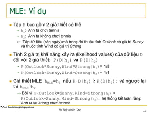 MLE: Ví dụ
n  Tập H bao gồm 2 giả thiết có thể
•  h1: Anh ta chơi tennis
•  h2: Anh ta không chơi tennis
D: Tập dữ liệu (các ngày) mà trong đó thuộc tính Outlook có giá trị Sunny
và thuộc tính Wind có giá trị Strong
n  Tính 2 giá trị khả năng xảy ra (likelihood values) của dữ liệu D
đối với 2 giả thiết: P(D|h1) và P(D|h2)
•  P(Outlook=Sunny, Wind=Strong|h1)= 1/8
•  P(Outlook=Sunny, Wind=Strong|h2)= 1/4
n  Giả thiết MLE hMLE=h1 nếu P(D|h1) ≥ P(D|h2); và ngược lại
thì hMLE=h2
→ Bởi vì P(Outlook=Sunny, Wind=Strong|h1) <
P(Outlook=Sunny, Wind=Strong|h2), hệ thống kết luận rằng:
Anh ta sẽ không chơi tennis!
44
Trí Tuệ Nhân Tạo
 