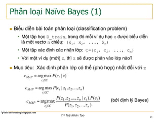 Phân loại Naïve Bayes (1)
n  Biểu diễn bài toán phân loại (classification problem)
•  Một tập học D_train, trong đó mỗi ví dụ học x được biểu diễn
là một vectơ n chiều: (x1, x2, ..., xn)
•  Một tập xác định các nhãn lớp: C={c1, c2, ..., cm}
•  Với một ví dụ (mới) z, thì z sẽ được phân vào lớp nào?
n  Mục tiêu: Xác định phân lớp có thể (phù hợp) nhất đối với z
)|(maxarg zcPc i
Cc
MAP
i∈
=
),...,,|(maxarg 21 ni
Cc
MAP zzzcPc
i∈
=
),...,,(
)().|,...,,(
maxarg
21
21
n
iin
Cc
MAP
zzzP
cPczzzP
c
i∈
= (bởi định lý Bayes)
45
Trí Tuệ Nhân Tạo
 