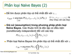 Phân loại Naïve Bayes (2)
n  Để tìm được phân lớp có thể nhất đối với z…
)().|,...,,(maxarg 21 iin
Cc
MAP cPczzzPc
i∈
= (P(z1,z2,...,zn) là
như nhau với các lớp)
n  Giả sử (assumption) trong phương pháp phân loại
Naïve Bayes. Các thuộc tính là độc lập có điều kiện
(conditionally independent) đối với các lớp
∏
=
=
n
j
ijin czPczzzP
1
21 )|()|,...,,(
n  Phân loại Naïve Bayes tìm phân lớp có thể nhất đối với z
∏
=∈
=
n
j
iji
Cc
NB czPcPc
i 1
)|().(maxarg
46
Trí Tuệ Nhân Tạo
 
