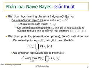 Phân loại Naïve Bayes: Giải thuật
n  Giai đoạn học (training phase), sử dụng một tập học
Đối với mỗi phân lớp có thể (mỗi nhãn lớp) ci∈C
•  Tính giá trị xác suất trước: P(ci)
•  Đối với mỗi giá trị thuộc tính xj, tính giá trị xác suất xảy ra
của giá trị thuộc tính đó đối với một phân lớp ci: P(xj|ci)
n  Giai đoạn phân lớp (classification phase), đối với một ví dụ mới
•  Đối với mỗi phân lớp ci∈C, tính giá trị của biểu thức:
∏=
n
j
iji cxPcP
1
)|().(
•  Xác định phân lớp của z là lớp có thể nhất c*
∏=∈
=
n
j
iji
Cc
cxPcPc
i 1
*
)|().(maxarg
47
Trí Tuệ Nhân Tạo
 