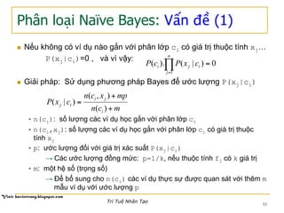 Phân loại Naïve Bayes: Vấn đề (1)
n  Nếu không có ví dụ nào gắn với phân lớp ci có giá trị thuộc tính xj…
P(xj|ci)=0 , và vì vậy:
n  Giải pháp: Sử dụng phương pháp Bayes để ước lượng P(xj|ci)
• n(ci): số lượng các ví dụ học gắn với phân lớp ci
• n(ci,xj): số lượng các ví dụ học gắn với phân lớp ci có giá trị thuộc
tính xj
• p: ước lượng đối với giá trị xác suất P(xj|ci)
→ Các ước lượng đồng mức: p=1/k, nếu thuộc tính fj có k giá trị
• m: một hệ số (trọng số)
→ Để bổ sung cho n(ci) các ví dụ thực sự được quan sát với thêm m
mẫu ví dụ với ước lượng p
0)|().(
1
=∏=
n
j
iji cxPcP
mcn
mpxcn
cxP
i
ji
ij
+
+
=
)(
),(
)|(
51
Trí Tuệ Nhân Tạo
 